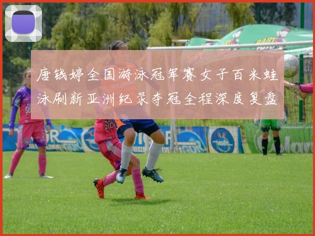 唐钱婷全国游泳冠军赛女子百米蛙泳刷新亚洲纪录夺冠全程深度复盘