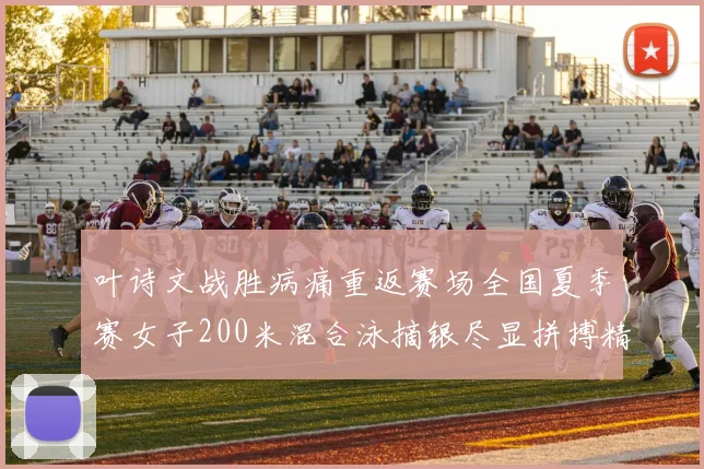 叶诗文战胜病痛重返赛场全国夏季赛女子200米混合泳摘银尽显拼搏精神
