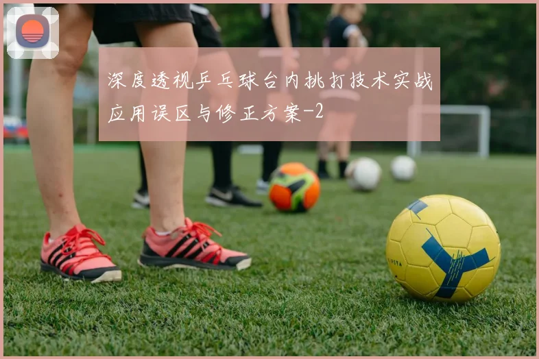 深度透视乒乓球台内挑打技术实战应用误区与修正方案