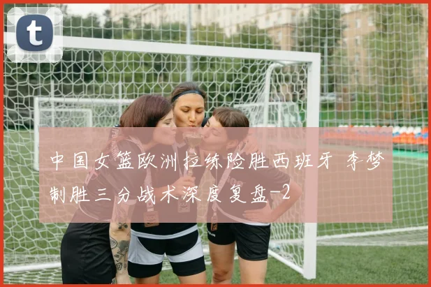 中国女篮欧洲拉练险胜西班牙 李梦制胜三分战术深度复盘