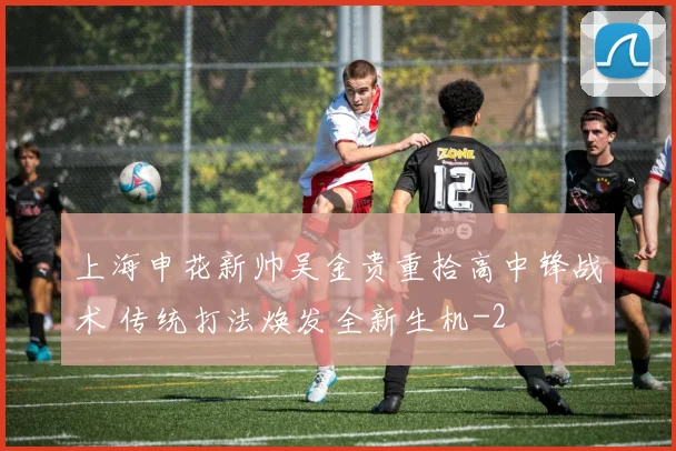 上海申花新帅吴金贵重拾高中锋战术 传统打法焕发全新生机