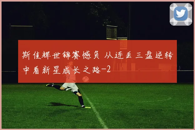 斯佳辉世锦赛憾负 从连丢三盘逆转中看新星成长之路