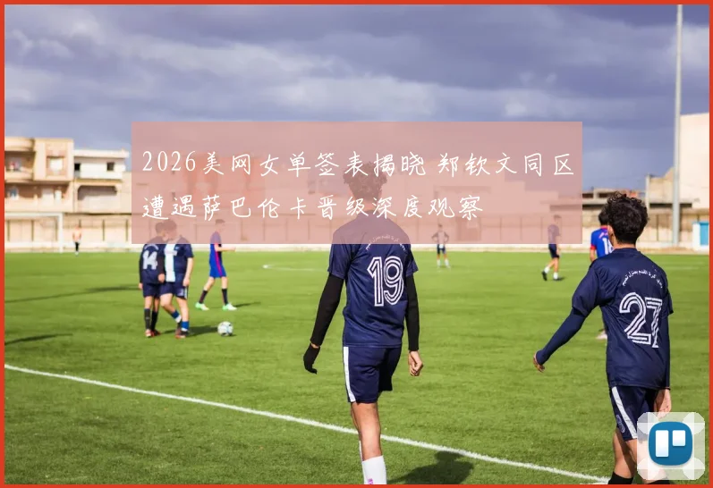 2026美网女单签表揭晓 郑钦文同区遭遇萨巴伦卡晋级深度观察