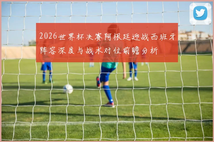2026世界杯决赛阿根廷迎战西班牙阵容深度与战术对位前瞻分析
