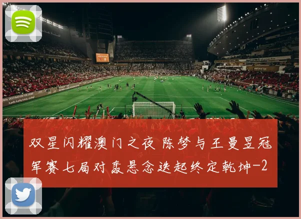 双星闪耀澳门之夜 陈梦与王曼昱冠军赛七局对轰悬念迭起终定乾坤