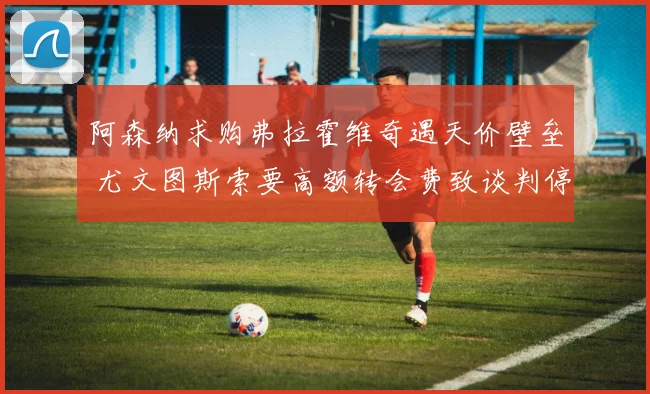 阿森纳求购弗拉霍维奇遇天价壁垒 尤文图斯索要高额转会费致谈判停滞