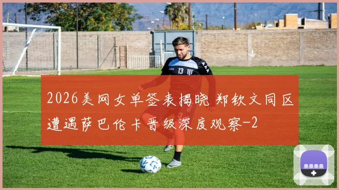 2026美网女单签表揭晓 郑钦文同区遭遇萨巴伦卡晋级深度观察