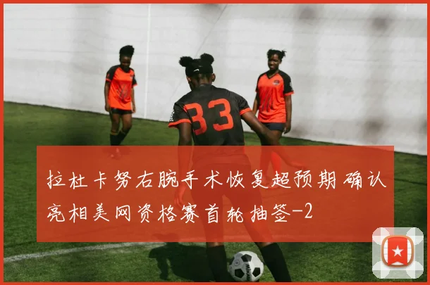 拉杜卡努右腕手术恢复超预期 确认亮相美网资格赛首轮抽签