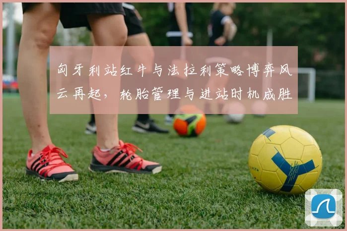 匈牙利站红牛与法拉利策略博弈风云再起，轮胎管理与进站时机成胜负关键