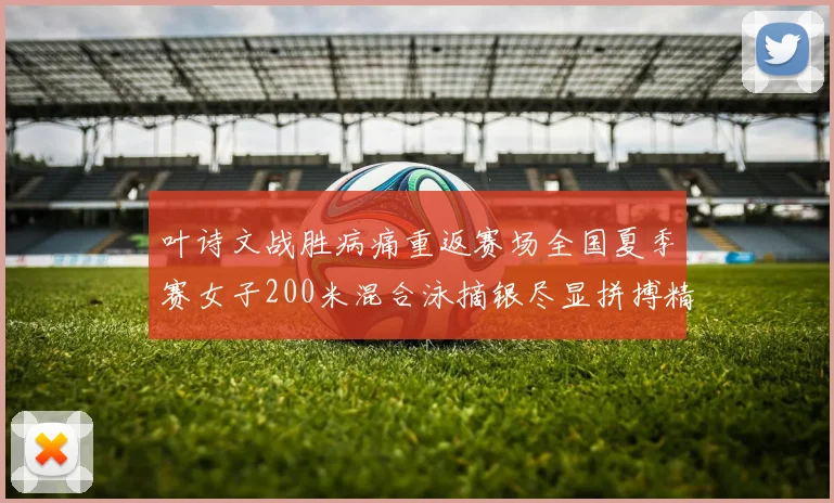 叶诗文战胜病痛重返赛场全国夏季赛女子200米混合泳摘银尽显拼搏精神
