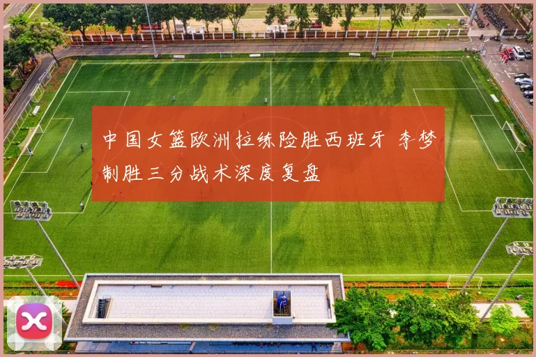 中国女篮欧洲拉练险胜西班牙 李梦制胜三分战术深度复盘